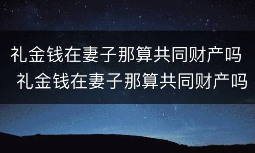 礼金钱在妻子那算共同财产吗 礼金钱在妻子那算共同财产吗对吗