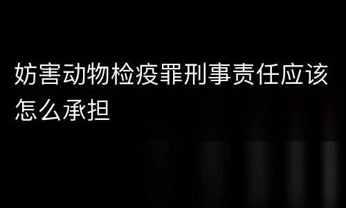 妨害动物检疫罪刑事责任应该怎么承担