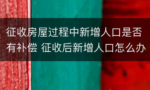 征收房屋过程中新增人口是否有补偿 征收后新增人口怎么办