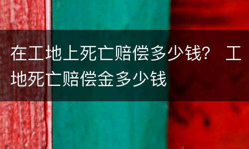 在工地上死亡赔偿多少钱？ 工地死亡赔偿金多少钱