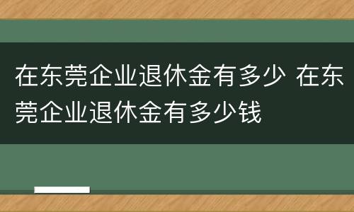 在东莞企业退休金有多少 在东莞企业退休金有多少钱