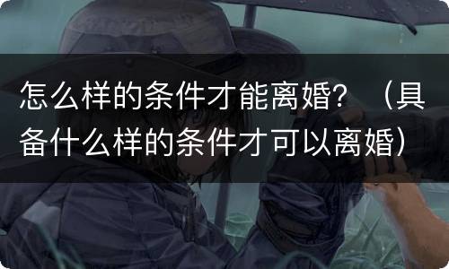 怎么样的条件才能离婚？（具备什么样的条件才可以离婚）