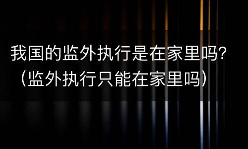 我国的监外执行是在家里吗？（监外执行只能在家里吗）