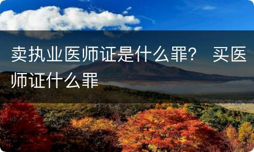 卖执业医师证是什么罪? 买医师证什么罪 卖执业医师证是什么罪? 买医师证什么罪