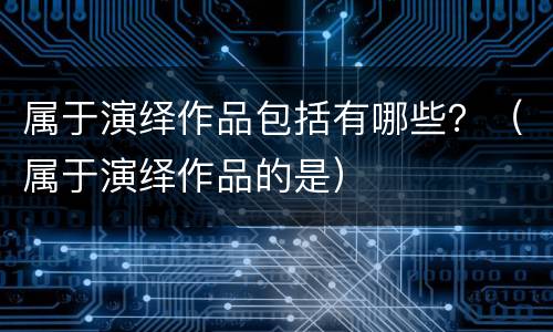 属于演绎作品包括有哪些？（属于演绎作品的是）