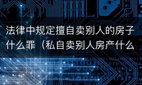 法律中规定擅自卖别人的房子什么罪（私自卖别人房产什么罪）