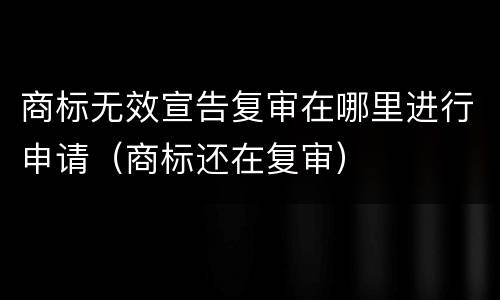 商标无效宣告复审在哪里进行申请（商标还在复审）