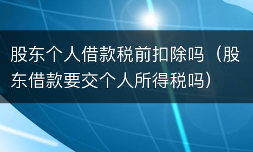 股东个人借款税前扣除吗（股东借款要交个人所得税吗）
