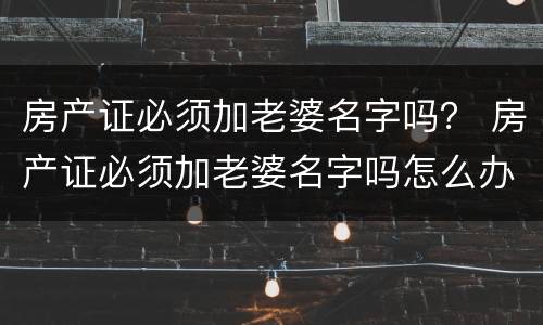 房产证必须加老婆名字吗？ 房产证必须加老婆名字吗怎么办