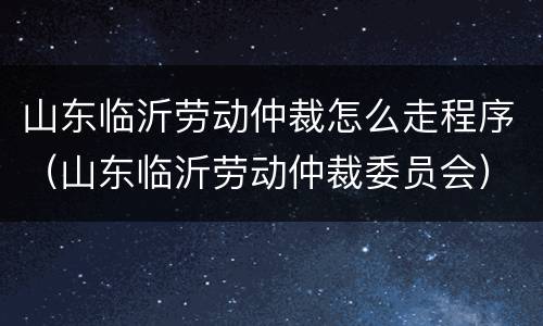 山东临沂劳动仲裁怎么走程序（山东临沂劳动仲裁委员会）