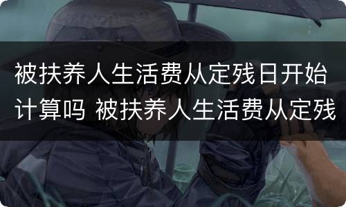 被扶养人生活费从定残日开始计算吗 被扶养人生活费从定残日开始计算吗