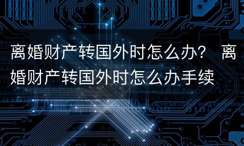 离婚财产转国外时怎么办？ 离婚财产转国外时怎么办手续