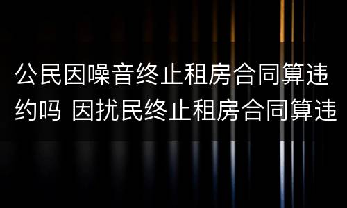 公民因噪音终止租房合同算违约吗 因扰民终止租房合同算违约吗
