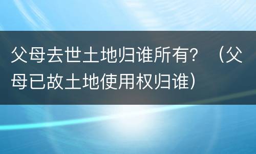父母去世土地归谁所有？（父母已故土地使用权归谁）