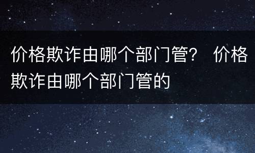 价格欺诈由哪个部门管？ 价格欺诈由哪个部门管的
