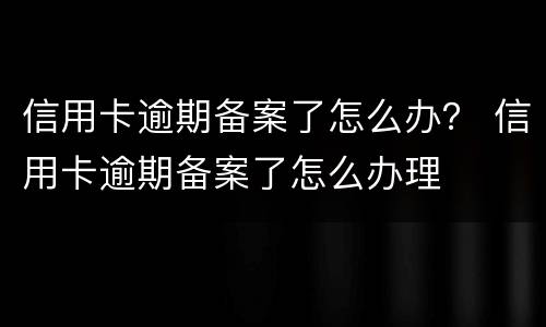 信用卡逾期备案了怎么办？ 信用卡逾期备案了怎么办理