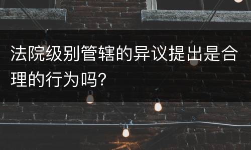 法院级别管辖的异议提出是合理的行为吗？