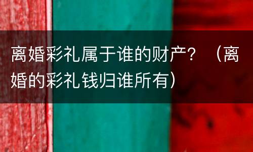 离婚彩礼属于谁的财产？（离婚的彩礼钱归谁所有）