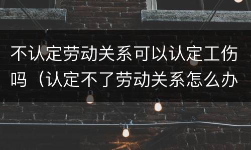 不认定劳动关系可以认定工伤吗（认定不了劳动关系怎么办,能法院起诉吗）