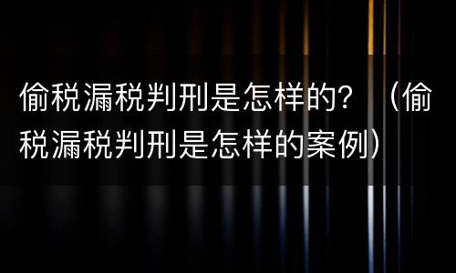 偷税漏税判刑是怎样的？（偷税漏税判刑是怎样的案例）