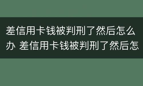 差信用卡钱被判刑了然后怎么办 差信用卡钱被判刑了然后怎么办理