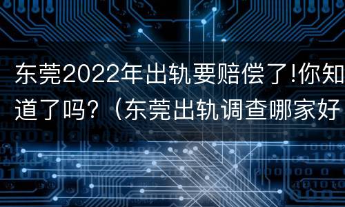 东莞2022年出轨要赔偿了!你知道了吗?（东莞出轨调查哪家好）