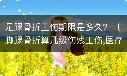 足踝骨折工伤期限是多久？（脚踝骨折算几级伤残工伤,医疗期可以多久）