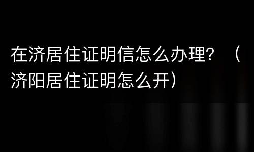 在济居住证明信怎么办理？（济阳居住证明怎么开）