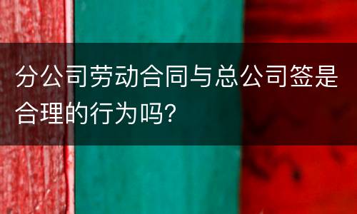 分公司劳动合同与总公司签是合理的行为吗？