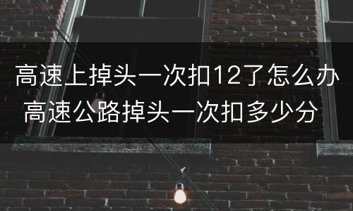 高速上掉头一次扣12了怎么办 高速公路掉头一次扣多少分