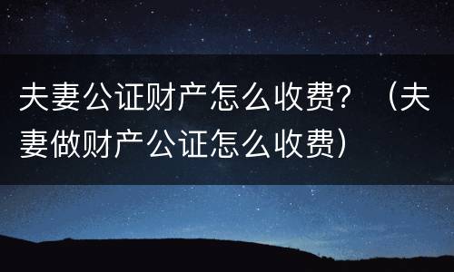 夫妻公证财产怎么收费？（夫妻做财产公证怎么收费）