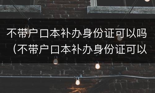不带户口本补办身份证可以吗（不带户口本补办身份证可以吗现在）