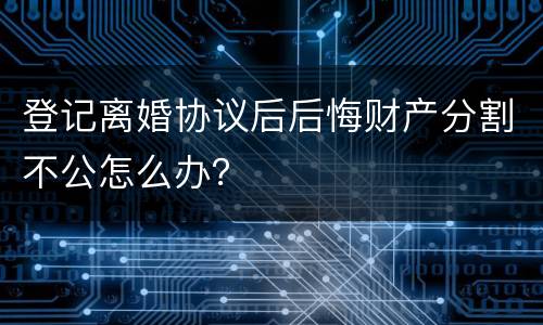 登记离婚协议后后悔财产分割不公怎么办？