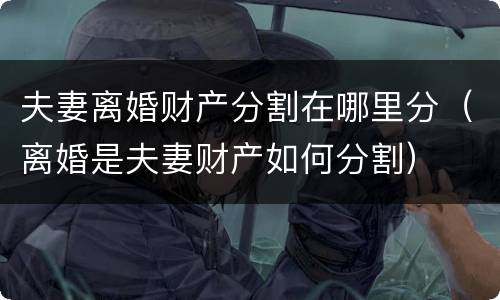 夫妻离婚财产分割在哪里分（离婚是夫妻财产如何分割）