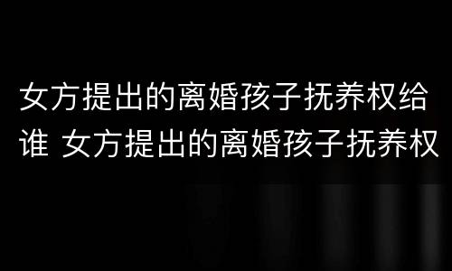 女方提出的离婚孩子抚养权给谁 女方提出的离婚孩子抚养权给谁了