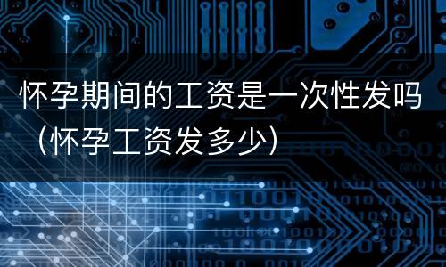 怀孕期间的工资是一次性发吗（怀孕工资发多少）