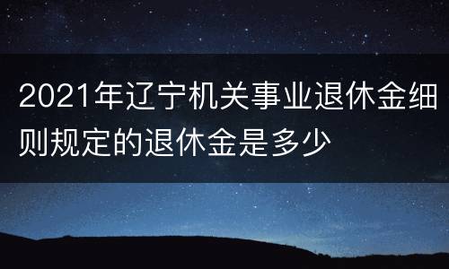 2021年辽宁机关事业退休金细则规定的退休金是多少