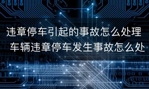 违章停车引起的事故怎么处理 车辆违章停车发生事故怎么处理