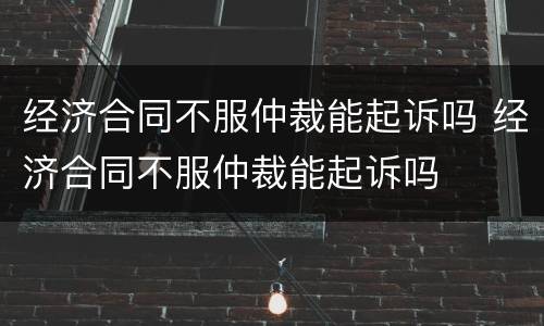 经济合同不服仲裁能起诉吗 经济合同不服仲裁能起诉吗