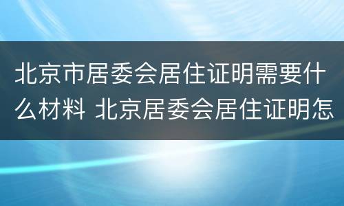 北京市居委会居住证明需要什么材料 北京居委会居住证明怎么开