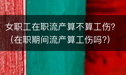 女职工在职流产算不算工伤？（在职期间流产算工伤吗?）