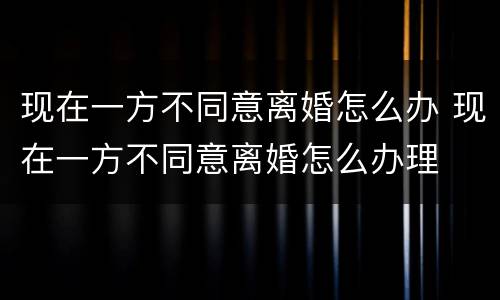 现在一方不同意离婚怎么办 现在一方不同意离婚怎么办理
