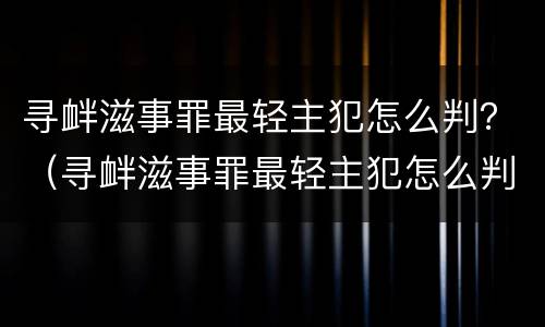 寻衅滋事罪最轻主犯怎么判？（寻衅滋事罪最轻主犯怎么判的）
