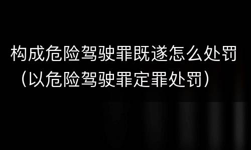 构成危险驾驶罪既遂怎么处罚（以危险驾驶罪定罪处罚）