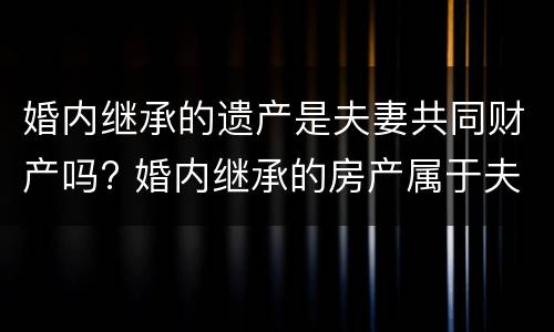婚内继承的遗产是夫妻共同财产吗? 婚内继承的房产属于夫妻共同财产吗 婚内继承的遗产是夫妻共同财产吗? 婚内继承的房产属于夫妻共同财产吗