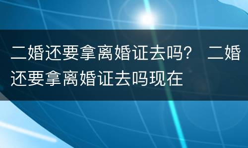 二婚还要拿离婚证去吗? 二婚还要拿离婚证去吗现在 二婚还要拿离婚证去吗? 二婚还要拿离婚证去吗现在
