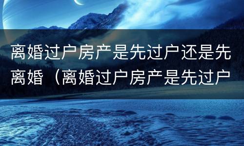 离婚过户房产是先过户还是先离婚（离婚过户房产是先过户还是先离婚后再过户）