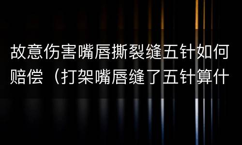 故意伤害嘴唇撕裂缝五针如何赔偿（打架嘴唇缝了五针算什么伤情）