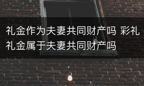 礼金作为夫妻共同财产吗 彩礼礼金属于夫妻共同财产吗