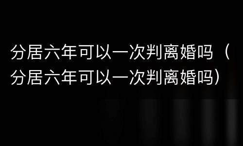 分居六年可以一次判离婚吗（分居六年可以一次判离婚吗）